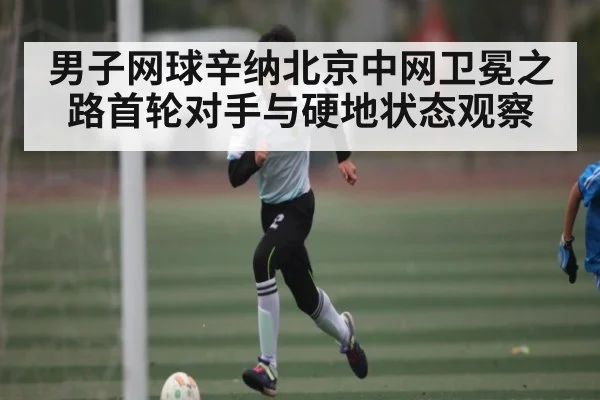 男子网球辛纳北京中网卫冕之路首轮对手与硬地状态观察